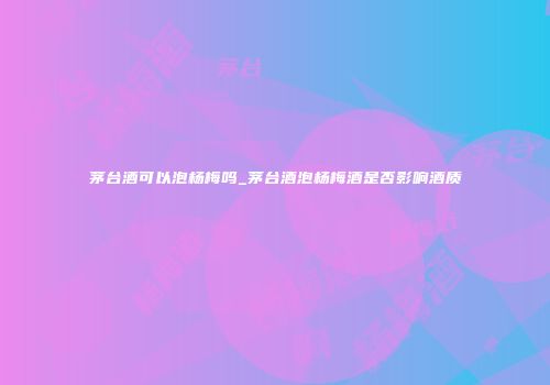 茅台酒可以泡杨梅吗_茅台酒泡杨梅酒是否影响酒质