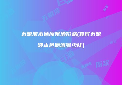 五粮液本色原浆酒价格(宜宾五粮液本色原酒多少钱)