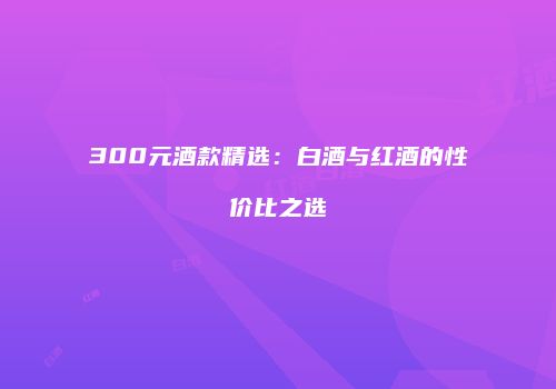 300元酒款精选：白酒与红酒的性价比之选