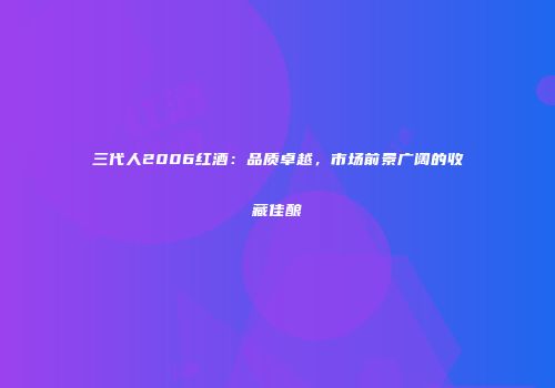 三代人2006红酒：品质卓越，市场前景广阔的收藏佳酿