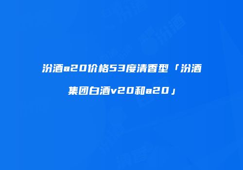 汾酒a20价格53度清香型「汾酒集团白酒v20和a20」