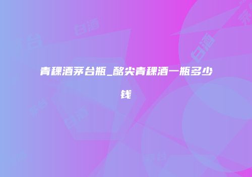 青稞酒茅台瓶_酩尖青稞酒一瓶多少钱