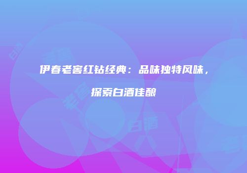 伊春老窖红钻经典：品味独特风味，探索白酒佳酿