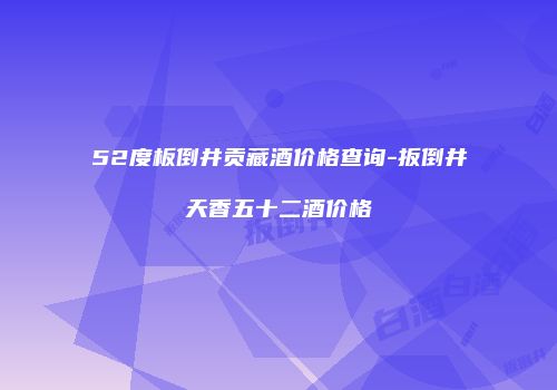 52度板倒井贡藏酒价格查询-扳倒井天香五十二酒价格