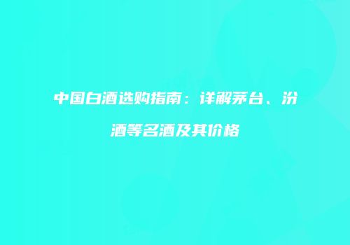 中国白酒选购指南：详解茅台、汾酒等名酒及其价格