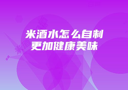 米酒水怎么自制更加健康美味
