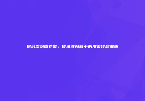 银剑南剑南老窖：传承与创新中的浓香佳酿解析
