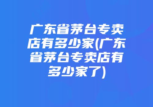 广东省茅台专卖店有多少家(广东省茅台专卖店有多少家了)