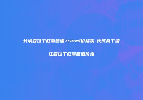 长城西拉干红葡萄酒750ml价格表-长城桑干酒庄西拉干红葡萄酒价格
