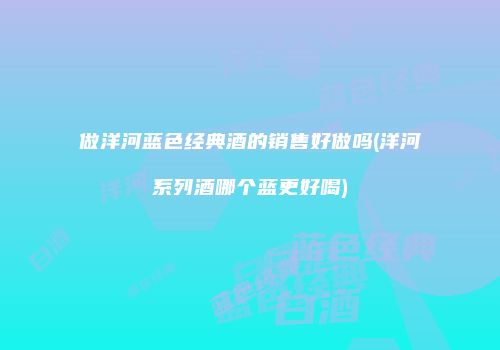 做洋河蓝色经典酒的销售好做吗(洋河系列酒哪个蓝更好喝)