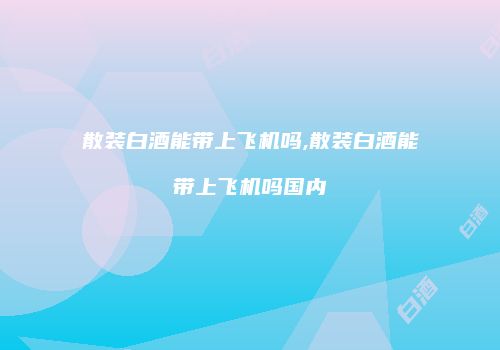 散装白酒能带上飞机吗,散装白酒能带上飞机吗国内