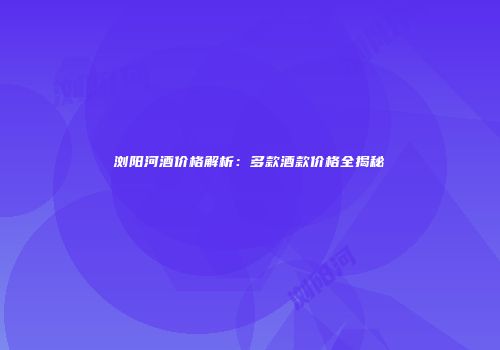 浏阳河酒价格解析：多款酒款价格全揭秘