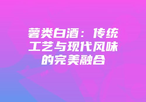 薯类白酒：传统工艺与现代风味的完美融合