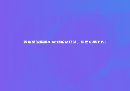 贵州金沙酱酒A3市场价格狂飙，你还在等什么？