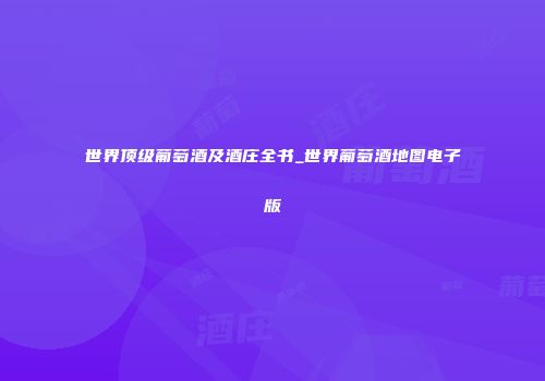 世界顶级葡萄酒及酒庄全书_世界葡萄酒地图电子版