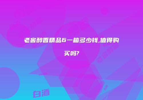 老窖醇香精品6一箱多少钱,值得购买吗?