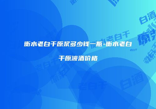 衡水老白干原浆多少钱一瓶-衡水老白干原液酒价格