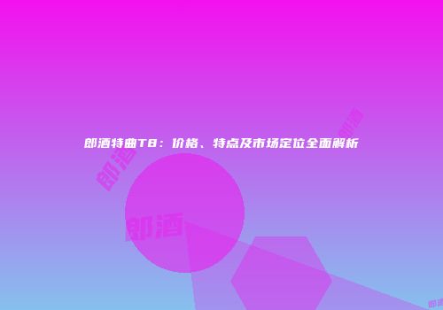 郎酒特曲T8：价格、特点及市场定位全面解析