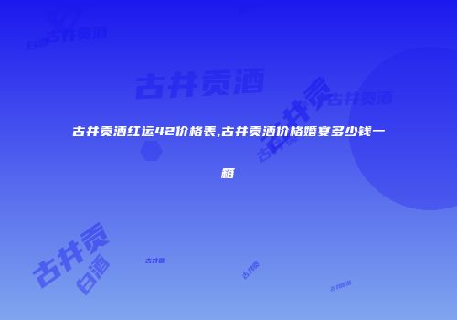 古井贡酒红运42价格表,古井贡酒价格婚宴多少钱一箱