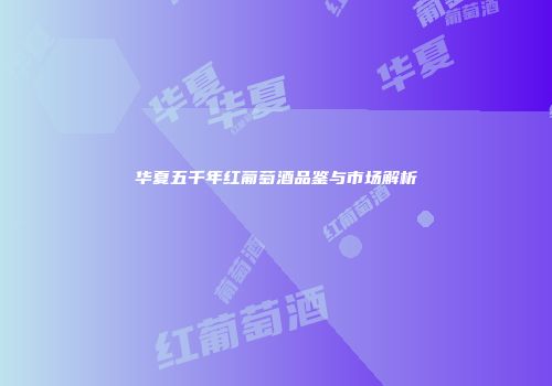 华夏五千年红葡萄酒品鉴与市场解析