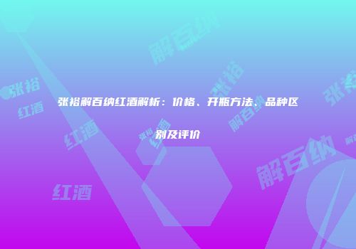 张裕解百纳红酒解析：价格、开瓶方法、品种区别及评价