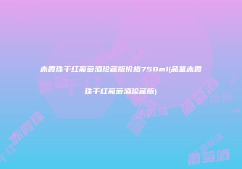 赤霞珠干红葡萄酒珍藏版价格750ml(品鉴赤霞珠干红葡萄酒珍藏版)
