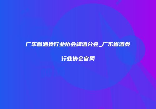 广东省酒类行业协会啤酒分会_广东省酒类行业协会官网