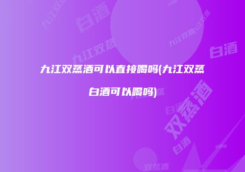 九江双蒸酒可以直接喝吗(九江双蒸白酒可以喝吗)