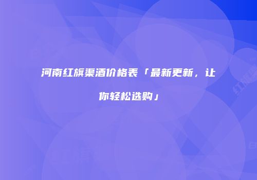河南红旗渠酒价格表「最新更新，让你轻松选购」