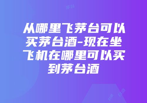 从哪里飞茅台可以买茅台酒-现在坐飞机在哪里可以买到茅台酒