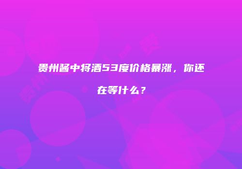 贵州酱中将酒53度价格暴涨，你还在等什么？