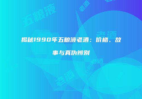 揭秘1990年五粮液老酒：价格、故事与真伪辨别