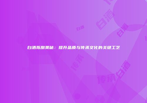 白酒陈酿奥秘：提升品质与传承文化的关键工艺