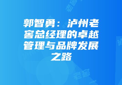 郭智勇：泸州老窖总经理的卓越管理与品牌发展之路