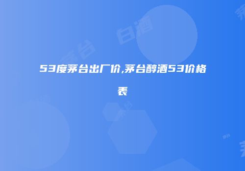 53度茅台出厂价,茅台醇酒53价格表