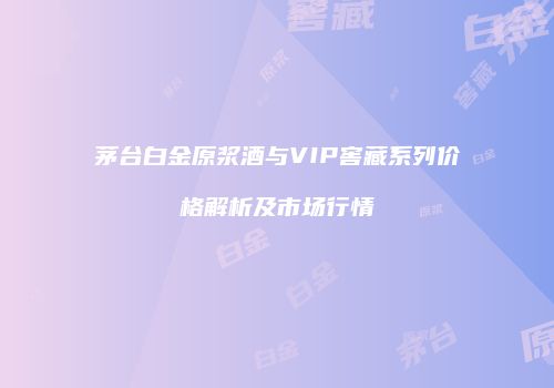 茅台白金原浆酒与VIP窖藏系列价格解析及市场行情