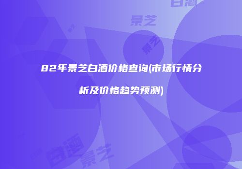 82年景芝白酒价格查询(市场行情分析及价格趋势预测)
