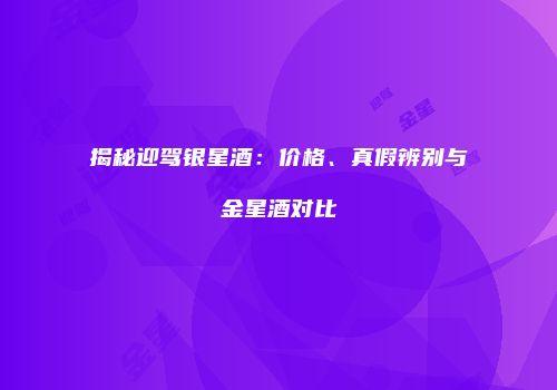 揭秘迎驾银星酒：价格、真假辨别与金星酒对比