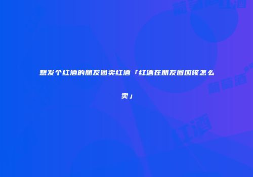 想发个红酒的朋友圈卖红酒「红酒在朋友圈应该怎么卖」