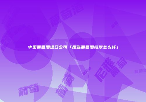 中国葡萄酒进口公司「尼雅葡萄酒档次怎么样」