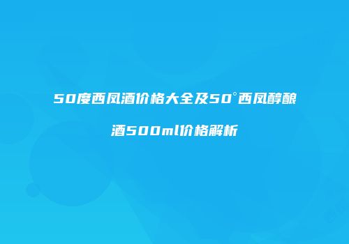 50度西凤酒价格大全及50°西凤醇酿酒500ml价格解析