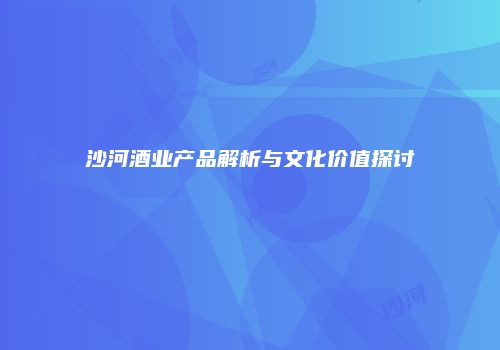 沙河酒业产品解析与文化价值探讨