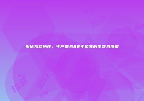 揭秘拉菲酒庄：年产量与82年拉菲的传奇与价值