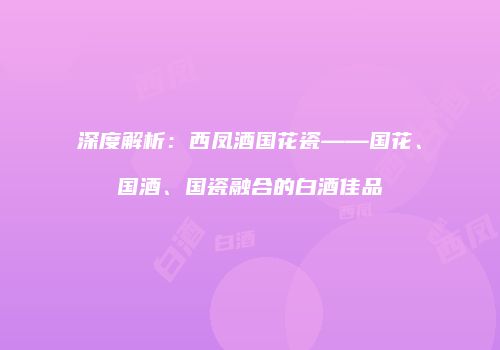 深度解析：西凤酒国花瓷——国花、国酒、国瓷融合的白酒佳品