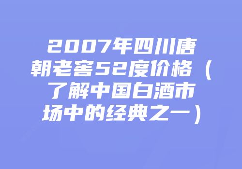 2007年四川唐朝老窖52度价格（了解中国白酒市场中的经典之一）