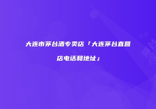 大连市茅台酒专卖店「大连茅台直营店电话和地址」