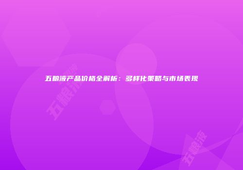 五粮液产品价格全解析：多样化策略与市场表现