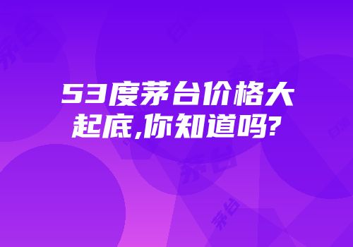 53度茅台价格大起底,你知道吗?
