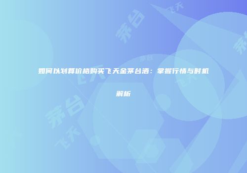 如何以划算价格购买飞天金茅台酒：掌握行情与时机解析