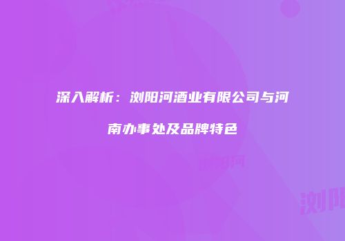 深入解析：浏阳河酒业有限公司与河南办事处及品牌特色